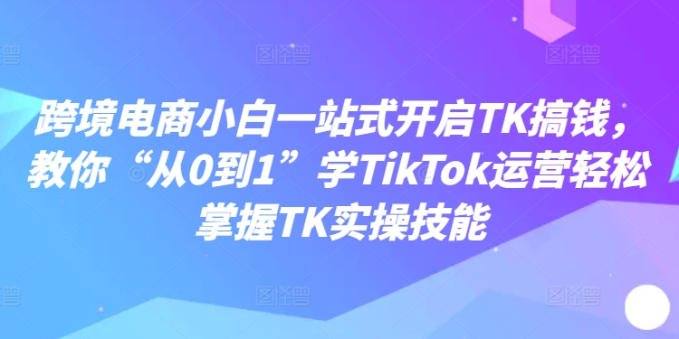 跨境电商小白一站式开启TK搞钱，教你“从0到1”学TikTok运营轻松掌握TK实操技能-中创网_分享中创网创业资讯_最新网络项目资源-挖财365-我的时光笔记