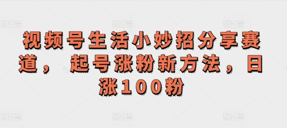 视频号生活小妙招分享赛道， 起号涨粉新方法，日涨100粉-中创网_分享中创网创业资讯_最新网络项目资源-挖财365-我的时光笔记